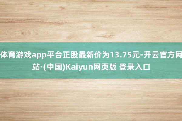 体育游戏app平台正股最新价为13.75元-开云官方网站·(中国)Kaiyun网页版 登录入口