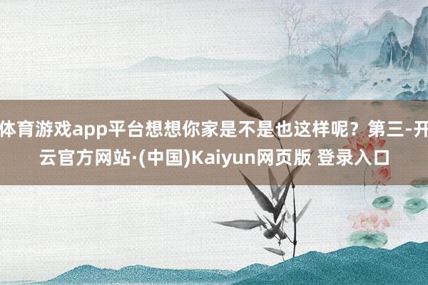 体育游戏app平台想想你家是不是也这样呢？第三-开云官方网站·(中国)Kaiyun网页版 登录入口
