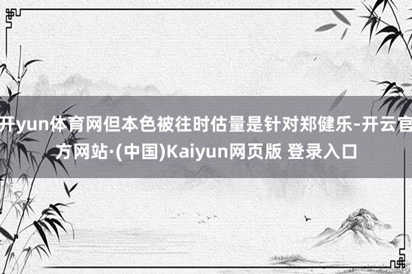 开yun体育网但本色被往时估量是针对郑健乐-开云官方网站·(中国)Kaiyun网页版 登录入口