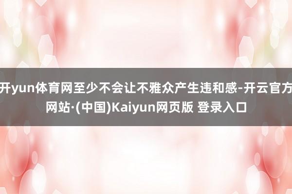 开yun体育网至少不会让不雅众产生违和感-开云官方网站·(中国)Kaiyun网页版 登录入口