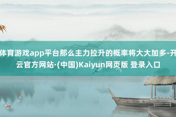 体育游戏app平台那么主力拉升的概率将大大加多-开云官方网站·(中国)Kaiyun网页版 登录入口