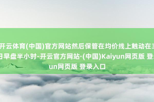 开云体育(中国)官方网站然后保管在均价线上触动在3月25日早盘半小时-开云官方网站·(中国)Kaiyun网页版 登录入口