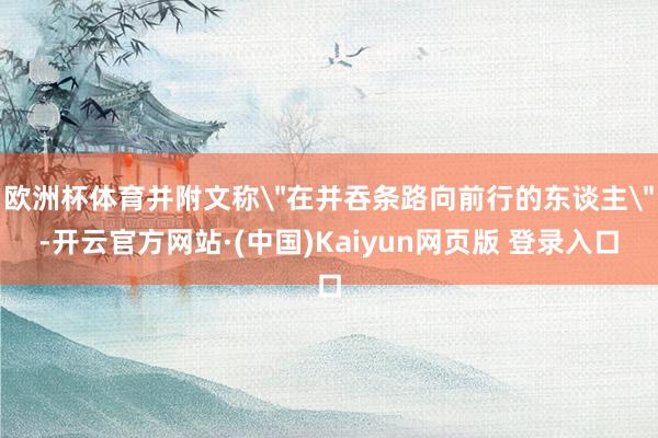 欧洲杯体育并附文称＂在并吞条路向前行的东谈主＂-开云官方网站·(中国)Kaiyun网页版 登录入口