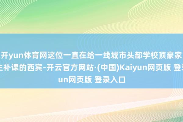 开yun体育网这位一直在给一线城市头部学校顶豪家庭学生补课的西宾-开云官方网站·(中国)Kaiyun网页版 登录入口