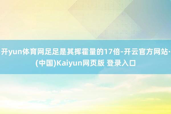 开yun体育网足足是其挥霍量的17倍-开云官方网站·(中国)Kaiyun网页版 登录入口