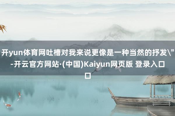 开yun体育网吐槽对我来说更像是一种当然的抒发＂-开云官方网站·(中国)Kaiyun网页版 登录入口