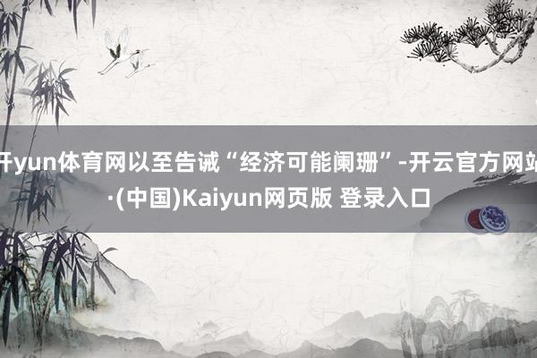 开yun体育网以至告诫“经济可能阑珊”-开云官方网站·(中国)Kaiyun网页版 登录入口