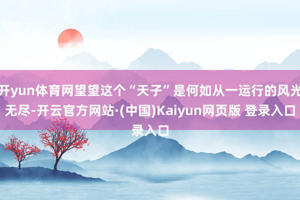 开yun体育网望望这个“天子”是何如从一运行的风光无尽-开云官方网站·(中国)Kaiyun网页版 登录入口