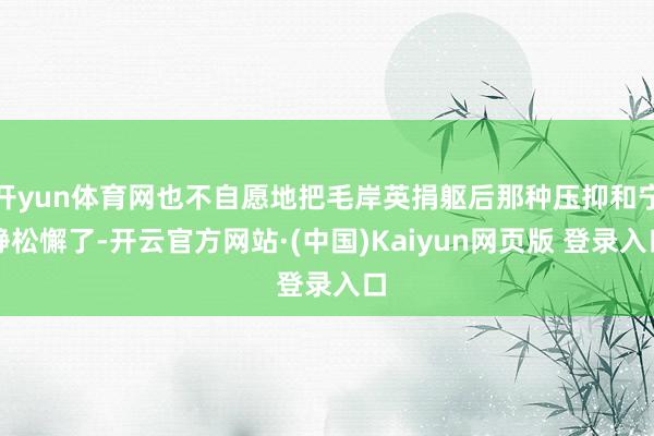开yun体育网也不自愿地把毛岸英捐躯后那种压抑和宁静松懈了-开云官方网站·(中国)Kaiyun网页版 登录入口