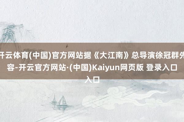 开云体育(中国)官方网站据《大江南》总导演徐冠群先容-开云官方网站·(中国)Kaiyun网页版 登录入口