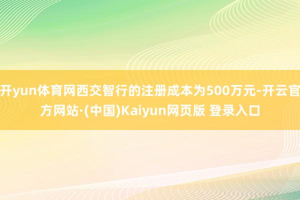 开yun体育网西交智行的注册成本为500万元-开云官方网站·(中国)Kaiyun网页版 登录入口