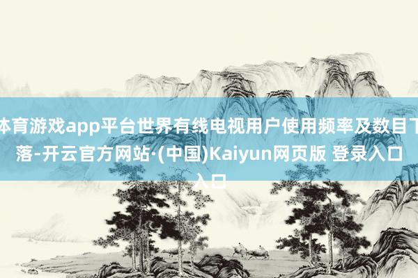 体育游戏app平台世界有线电视用户使用频率及数目下落-开云官方网站·(中国)Kaiyun网页版 登录入口