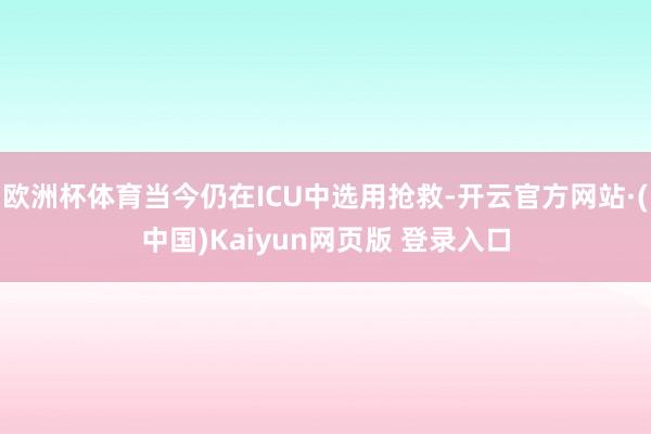 欧洲杯体育当今仍在ICU中选用抢救-开云官方网站·(中国)Kaiyun网页版 登录入口