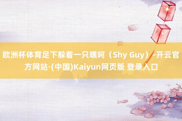 欧洲杯体育足下躲着一只嘿呵（Shy Guy）-开云官方网站·(中国)Kaiyun网页版 登录入口