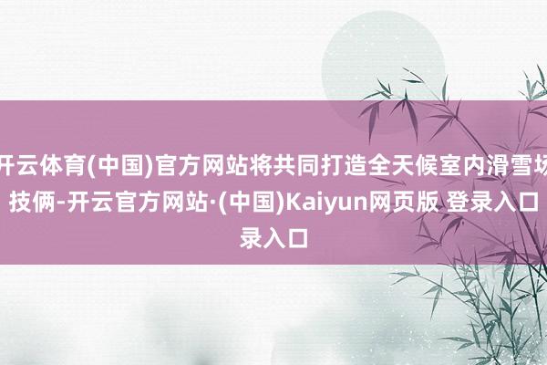 开云体育(中国)官方网站将共同打造全天候室内滑雪场技俩-开云官方网站·(中国)Kaiyun网页版 登录入口
